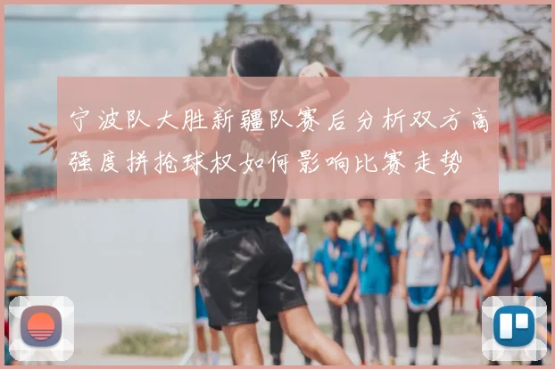 宁波队大胜新疆队赛后分析双方高强度拼抢球权如何影响比赛走势