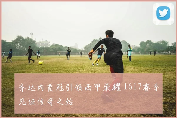 齐达内首冠引领西甲荣耀 1617赛季见证传奇之始