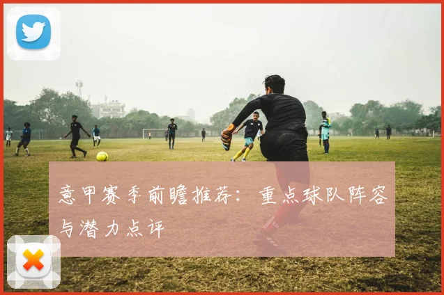 意甲赛季前瞻推荐：重点球队阵容与潜力点评