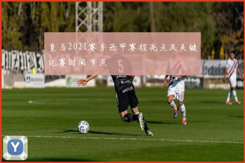 皇马2021赛季西甲赛程亮点及关键比赛时间节点